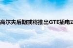 高尔夫：大众全新高尔夫后期或将推出GTE插电式混合动力车型